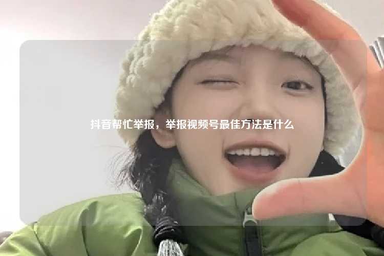 抖音帮忙举报，举报视频号最佳方法是什么