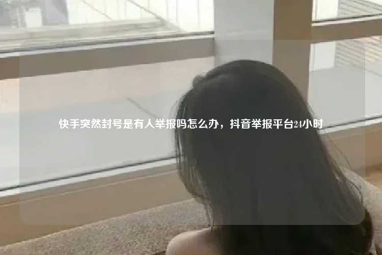 快手突然封号是有人举报吗怎么办，抖音举报平台24小时