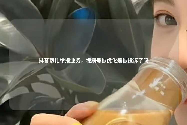 抖音帮忙举报业务，视频号被优化是被投诉了吗