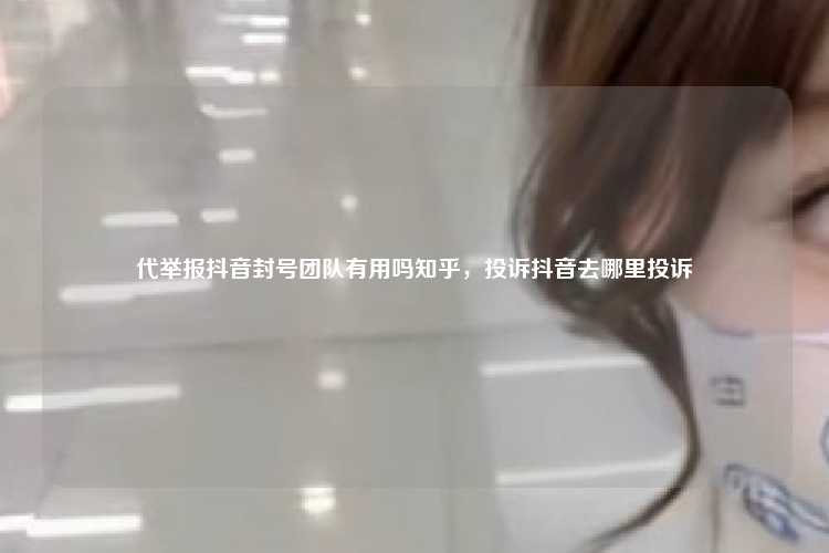 代举报抖音封号团队有用吗知乎，投诉抖音去哪里投诉