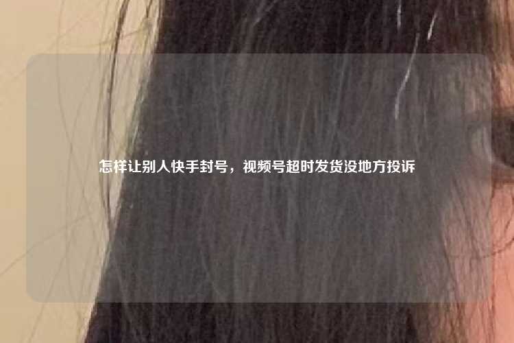 怎样让别人快手封号，视频号超时发货没地方投诉
