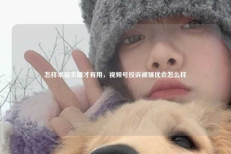 怎样举报主播才有用，视频号投诉被骚扰会怎么样