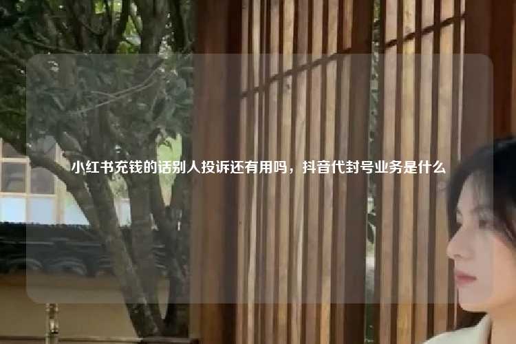 小红书充钱的话别人投诉还有用吗，抖音代封号业务是什么