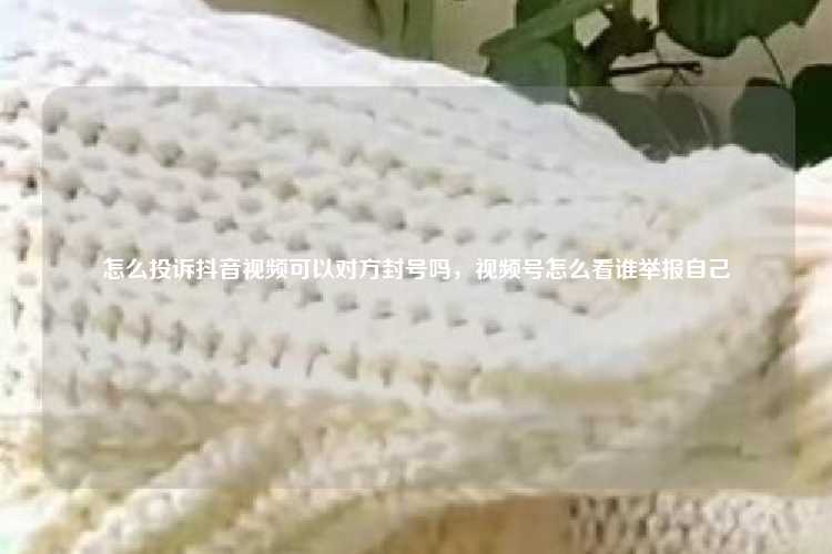 怎么投诉抖音视频可以对方封号吗，视频号怎么看谁举报自己
