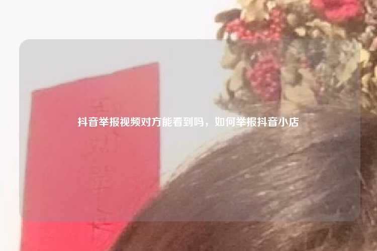 抖音举报视频对方能看到吗,如何举报抖音小店
