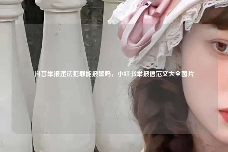 抖音举报违法犯罪能报警吗，小红书举报信范文大全图片