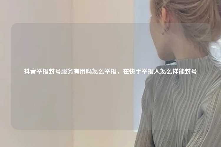 抖音举报封号服务有用吗怎么举报，在快手举报人怎么样能封号